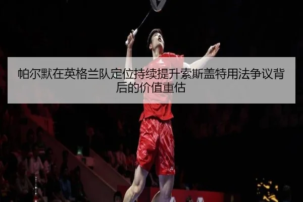 帕尔默在英格兰队定位持续提升索斯盖特用法争议背后的价值重估
