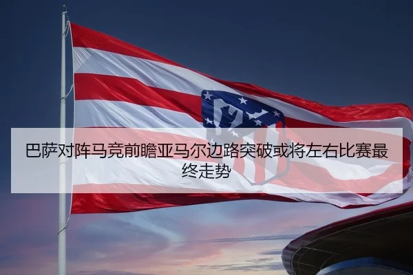 巴萨对阵马竞前瞻亚马尔边路突破或将左右比赛最终走势