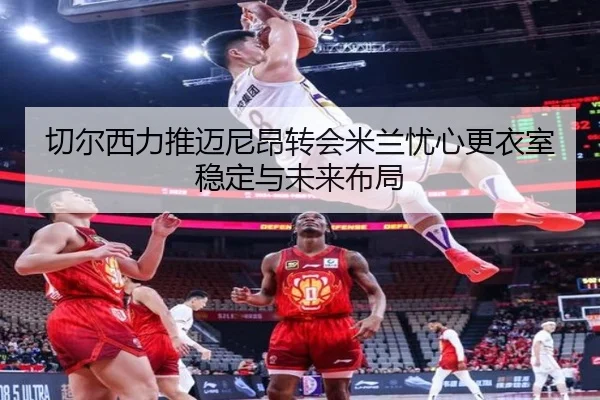 切尔西力推迈尼昂转会米兰忧心更衣室稳定与未来布局